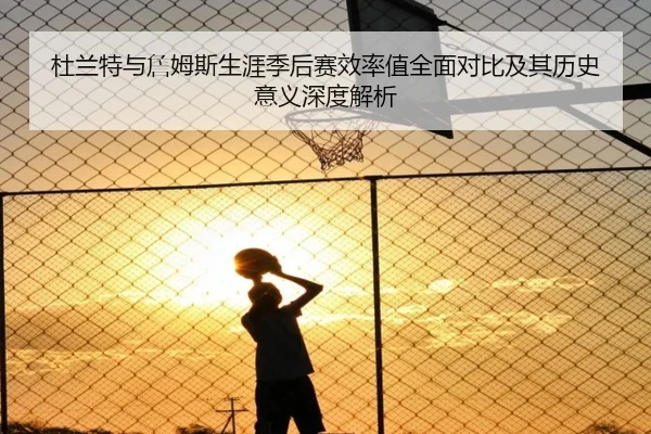 杜兰特与詹姆斯生涯季后赛效率值全面对比及其历史意义深度解析 - pg